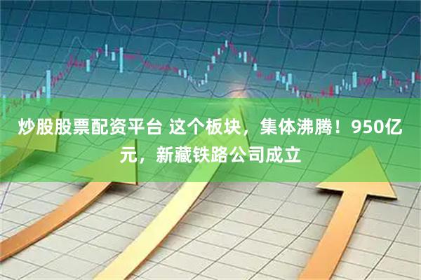 炒股股票配资平台 这个板块，集体沸腾！950亿元，新藏铁路公司成立
