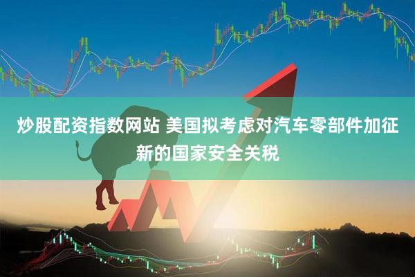 炒股配资指数网站 美国拟考虑对汽车零部件加征新的国家安全关税