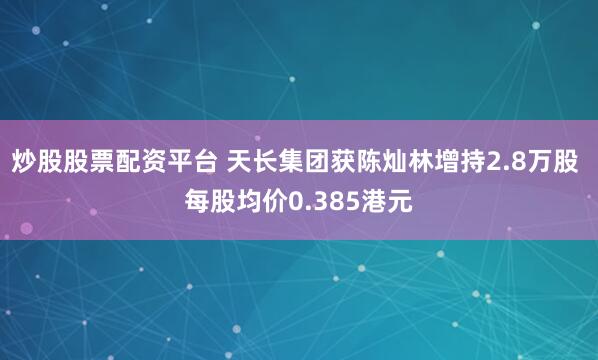 炒股股票配资平台 天长集团获陈灿林增持2.8万股 每股均价0.385港元