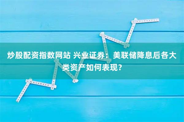 炒股配资指数网站 兴业证券：美联储降息后各大类资产如何表现？