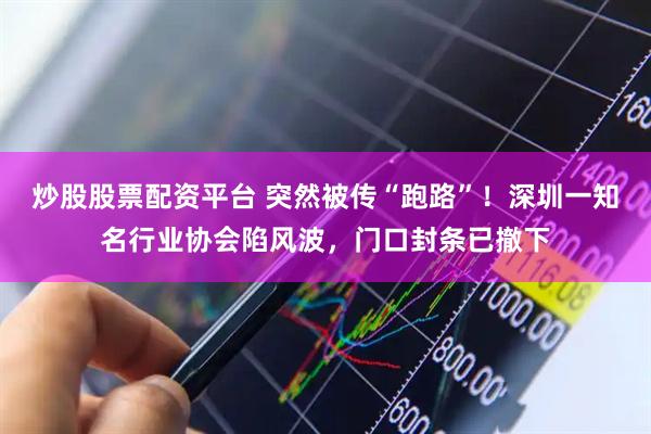 炒股股票配资平台 突然被传“跑路”！深圳一知名行业协会陷风波，门口封条已撤下