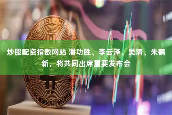 炒股配资指数网站 潘功胜、李云泽、吴清、朱鹤新，将共同出席重要发布会