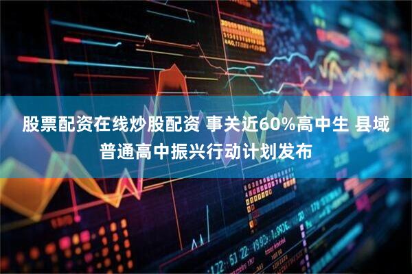 股票配资在线炒股配资 事关近60%高中生 县域普通高中振兴行动计划发布