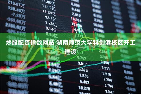 炒股配资指数网站 湖南师范大学科创港校区开工建设