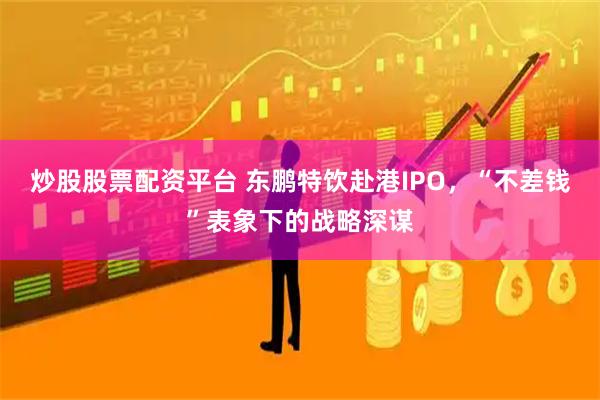 炒股股票配资平台 东鹏特饮赴港IPO，“不差钱”表象下的战略深谋