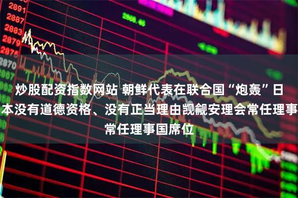 炒股配资指数网站 朝鲜代表在联合国“炮轰”日本：日本没有道德资格、没有正当理由觊觎安理会常任理事国席位