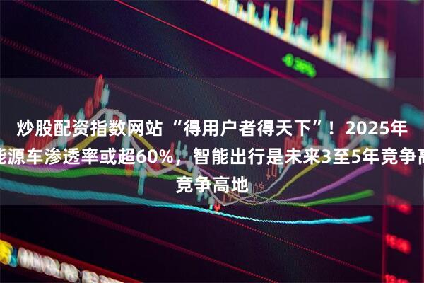 炒股配资指数网站 “得用户者得天下”！2025年新能源车渗透率或超60%，智能出行是未来3至5年竞争高地