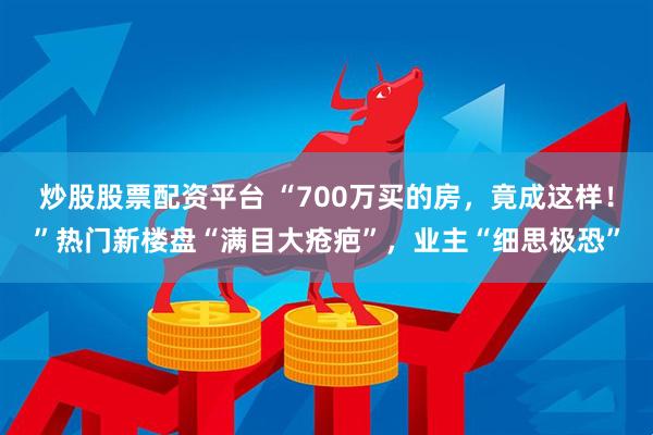 炒股股票配资平台 “700万买的房，竟成这样！”热门新楼盘“满目大疮疤”，业主“细思极恐”