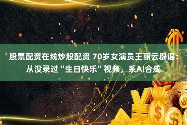 股票配资在线炒股配资 70岁女演员王丽云辟谣：从没录过“生日快乐”视频，系AI合成