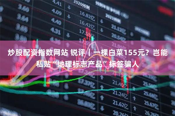 炒股配资指数网站 锐评｜一棵白菜155元？岂能私贴“地理标志产品”标签骗人
