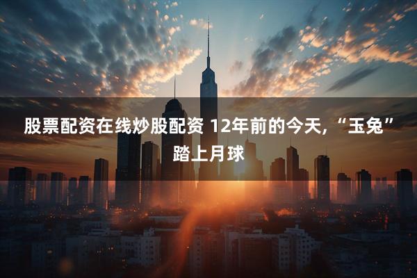 股票配资在线炒股配资 12年前的今天, “玉兔”踏上月球