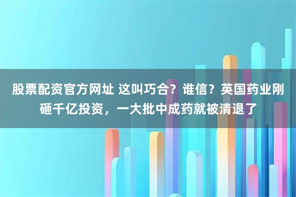 股票配资官方网址 这叫巧合？谁信？英国药业刚砸千亿投资，一大批中成药就被清退了