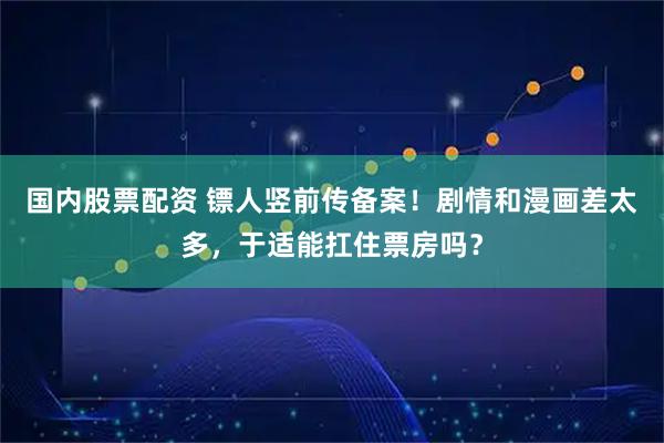国内股票配资 镖人竖前传备案！剧情和漫画差太多，于适能扛住票房吗？