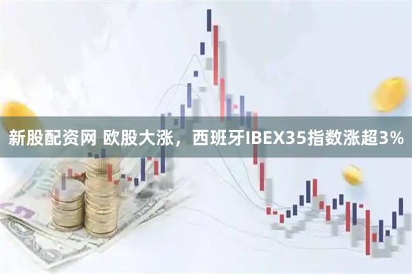 新股配资网 欧股大涨，西班牙IBEX35指数涨超3%
