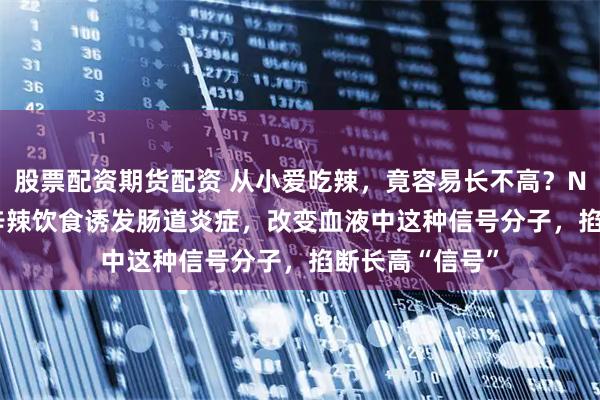 股票配资期货配资 从小爱吃辣，竟容易长不高？Nature子刊：辛辣饮食诱发肠道炎症，改变血液中这种信号分子，掐断长高“信号”